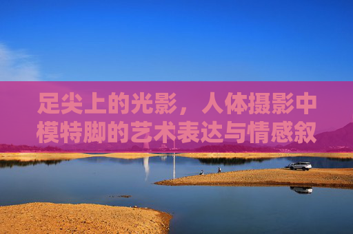 足尖上的光影,人体摄影中模特脚的艺术表达与情感叙事,足尖上的光影,人体摄影的艺术表达与情感叙事 足尖上的光影,人体摄影中模特脚的艺术表达与情感叙事,足尖上的光影,人体摄影的艺术表达与情感叙事