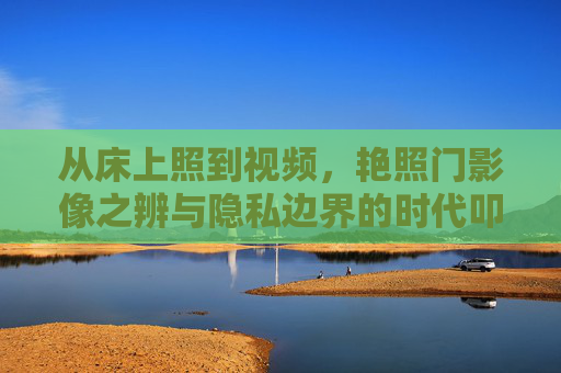 从床上照到视频,艳照门影像之辨与隐私边界的时代叩问,艳照门影像之辨,隐私边界的时代叩问 从床上照到视频,艳照门影像之辨与隐私边界的时代叩问,艳照门影像之辨,隐私边界的时代叩问