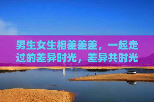 男生女生相差差差，一起走过的差异时光，差异共时光，男生女生的同行印记