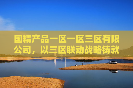 国精产品一区一区三区有限公司,以三区联动战略铸就精品标杆,赋能高质量发展,三区联动铸就精品标杆 赋能高质量发展 国精产品一区一区三区有限公司,以三区联动战略铸就精品标杆,赋能高质量发展,三区联动铸就精品标杆 赋能高质量发展