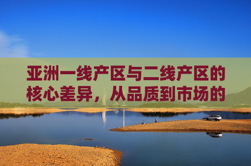 亚洲一线产区与二线产区的核心差异,从品质到市场的多维解析,亚洲一线与二线产区的核心差异,品质与市场的多维解析 亚洲一线产区与二线产区的核心差异,从品质到市场的多维解析,亚洲一线与二线产区的核心差异,品质与市场的多维解析