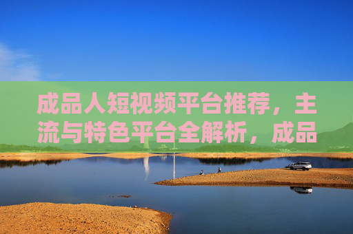 成品人短视频平台推荐,主流与特色平台全解析,成品人短视频平台推荐,主流与特色全解析 成品人短视频平台推荐,主流与特色平台全解析,成品人短视频平台推荐,主流与特色全解析
