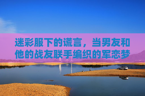 迷彩服下的谎言,当男友和他的战友联手编织的军恋梦碎,迷彩服下的联手骗局,军恋梦碎 迷彩服下的谎言,当男友和他的战友联手编织的军恋梦碎,迷彩服下的联手骗局,军恋梦碎