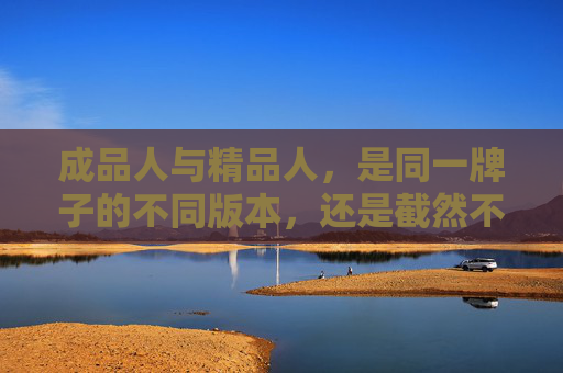 成品人与精品人,是同一牌子的不同版本,还是截然不同的两种产品?成品人与精品人,同一品牌的版本差异,还是不同产品的本质分野? 成品人与精品人,是同一牌子的不同版本,还是截然不同的两种产品?成品人与精品人,同一品牌的版本差异,还是不同产品的本质分野?
