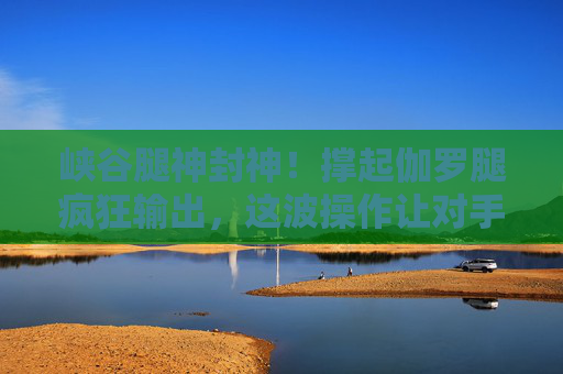 峡谷腿神封神!撑起伽罗腿疯狂输出,这波操作让对手直接退游?峡谷腿神封神!伽罗腿法疯狂输出,这波操作让对手直接退游? 峡谷腿神封神!撑起伽罗腿疯狂输出,这波操作让对手直接退游?峡谷腿神封神!伽罗腿法疯狂输出,这波操作让对手直接退游?