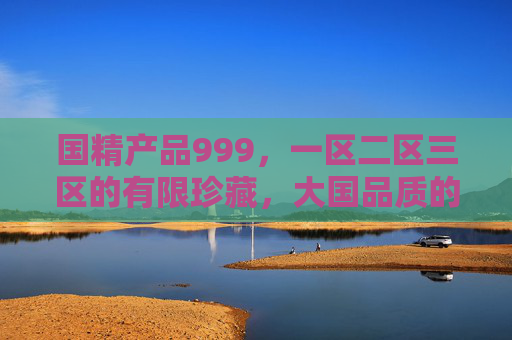 国精产品999,一区二区三区的有限珍藏,大国品质的极致呈现,国精产品999,一区二区三区有限珍藏,大国品质极致呈现 国精产品999,一区二区三区的有限珍藏,大国品质的极致呈现,国精产品999,一区二区三区有限珍藏,大国品质极致呈现
