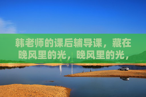 韩老师的课后辅导课,藏在晚风里的光,晚风里的光,韩老师的课后辅导 韩老师的课后辅导课,藏在晚风里的光,晚风里的光,韩老师的课后辅导
