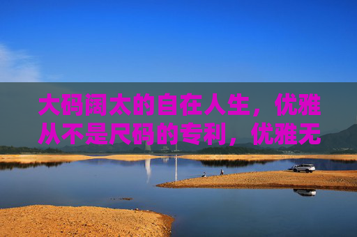 大码阔太的自在人生,优雅从不是尺码的专利,优雅无尺码,大码阔太的自在人生 大码阔太的自在人生,优雅从不是尺码的专利,优雅无尺码,大码阔太的自在人生