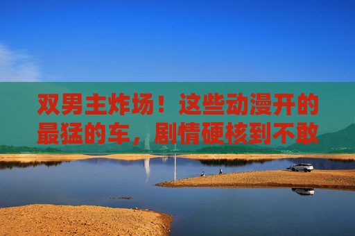 双男主炸场!这些动漫开的最猛的车,剧情硬核到不敢快进,双男主炸场!这些动漫剧情硬核到不敢快进 双男主炸场!这些动漫开的最猛的车,剧情硬核到不敢快进,双男主炸场!这些动漫剧情硬核到不敢快进
