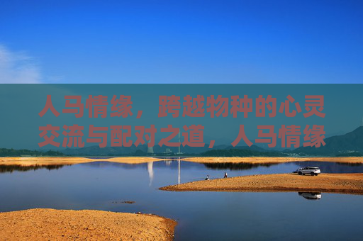 人马情缘,跨越物种的心灵交流与配对之道,人马情缘,跨越物种的心灵共鸣与相伴之道 人马情缘,跨越物种的心灵交流与配对之道,人马情缘,跨越物种的心灵共鸣与相伴之道