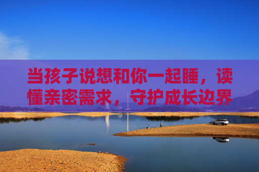 当孩子说想和你一起睡,读懂亲密需求,守护成长边界,孩子说想一起睡,读懂亲密需求,守护成长边界 当孩子说想和你一起睡,读懂亲密需求,守护成长边界,孩子说想一起睡,读懂亲密需求,守护成长边界