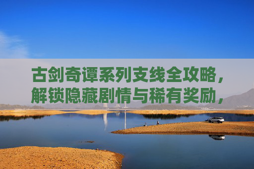 古剑奇谭系列支线全攻略,解锁隐藏剧情与稀有奖励,古剑奇谭系列支线全攻略,解锁隐藏剧情与稀有奖励 古剑奇谭系列支线全攻略,解锁隐藏剧情与稀有奖励,古剑奇谭系列支线全攻略,解锁隐藏剧情与稀有奖励