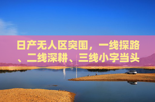 日产无人区突围，一线探路、二线深耕、三线小字当头，日产无人区突围，一线探路二线深耕三线小字当头
