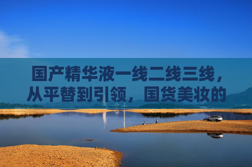 国产精华液一线二线三线,从平替到引领,国货美妆的进阶之路,国产精华液的进阶,从平替到引领 国产精华液一线二线三线,从平替到引领,国货美妆的进阶之路,国产精华液的进阶,从平替到引领