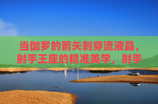 当伽罗的箭矢刺穿流液晶,射手王座的精准美学,射手王座的精准美学,伽罗箭矢刺穿流液晶 当伽罗的箭矢刺穿流液晶,射手王座的精准美学,射手王座的精准美学,伽罗箭矢刺穿流液晶