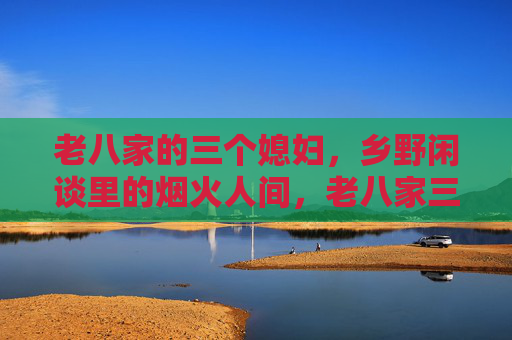 老八家的三个媳妇,乡野闲谈里的烟火人间,老八家三媳妇,乡野闲谈里的烟火人间 老八家的三个媳妇,乡野闲谈里的烟火人间,老八家三媳妇,乡野闲谈里的烟火人间