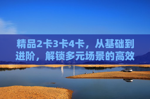 精品2卡3卡4卡,从基础到进阶,解锁多元场景的高效体验,精品2卡3卡4卡,从基础到进阶,解锁多元场景高效体验 精品2卡3卡4卡,从基础到进阶,解锁多元场景的高效体验,精品2卡3卡4卡,从基础到进阶,解锁多元场景高效体验