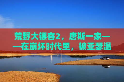 荒野大镖客2,唐斯一家——在崩坏时代里,被亚瑟温暖过的微光,崩坏时代的一缕微光,亚瑟与唐斯一家的温暖 荒野大镖客2,唐斯一家——在崩坏时代里,被亚瑟温暖过的微光,崩坏时代的一缕微光,亚瑟与唐斯一家的温暖