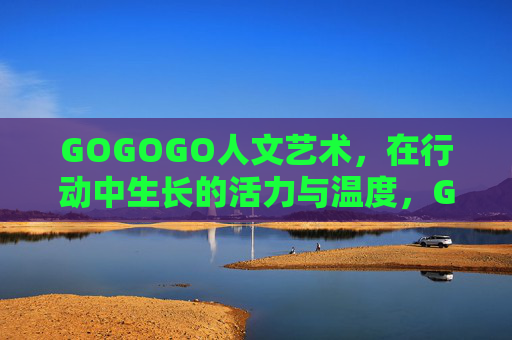GOGOGO人文艺术,在行动中生长的活力与温度,GOGOGO人文艺术,行动生长中的活力与温度 GOGOGO人文艺术,在行动中生长的活力与温度,GOGOGO人文艺术,行动生长中的活力与温度