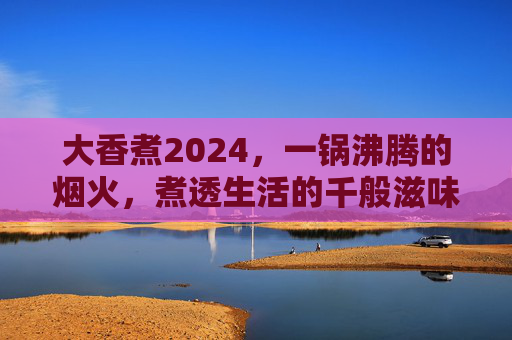 大香煮2024,一锅沸腾的烟火,煮透生活的千般滋味,2024大香煮,烟火煮透生活百味 大香煮2024,一锅沸腾的烟火,煮透生活的千般滋味,2024大香煮,烟火煮透生活百味