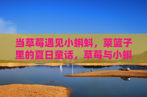 当草莓遇见小蝌蚪,菜篮子里的夏日童话,草莓与小蝌蚪,菜篮子里的夏日童话 当草莓遇见小蝌蚪,菜篮子里的夏日童话,草莓与小蝌蚪,菜篮子里的夏日童话