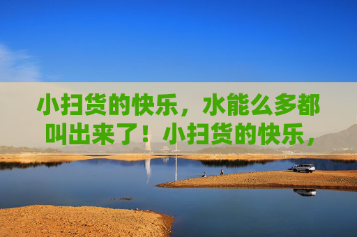 小扫货的快乐,水能么多都叫出来了!小扫货的快乐,水多到尖叫! 小扫货的快乐,水能么多都叫出来了!小扫货的快乐,水多到尖叫!