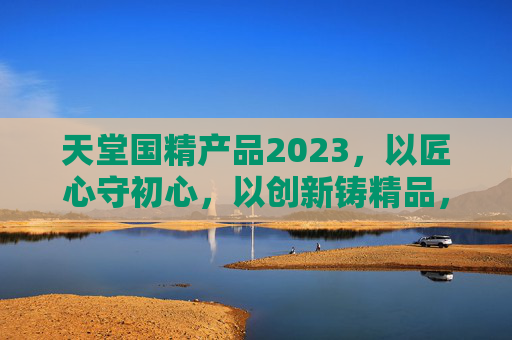 天堂国精产品2023,以匠心守初心,以创新铸精品,天堂国精2023,匠心守初心 创新铸精品 天堂国精产品2023,以匠心守初心,以创新铸精品,天堂国精2023,匠心守初心 创新铸精品