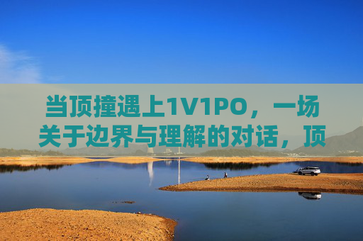 当顶撞遇上1V1PO,一场关于边界与理解的对话,顶撞遇上1V1PO,边界与理解的对话 当顶撞遇上1V1PO,一场关于边界与理解的对话,顶撞遇上1V1PO,边界与理解的对话