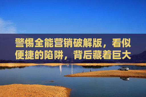 警惕全能营销破解版,看似便捷的陷阱,背后藏着巨大风险,警惕全能营销破解版,便捷背后的巨大陷阱 警惕全能营销破解版,看似便捷的陷阱,背后藏着巨大风险,警惕全能营销破解版,便捷背后的巨大陷阱