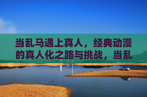 当乱马遇上真人，经典动漫的真人化之路与挑战，当乱马遇上真人，经典动漫真人化的探索与挑战