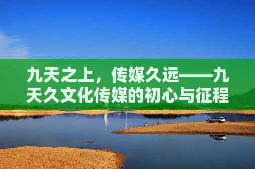 九天之上,传媒久远——九天久文化传媒的初心与征程,九天久传媒,初心如磐,久远征程 九天之上,传媒久远——九天久文化传媒的初心与征程,九天久传媒,初心如磐,久远征程