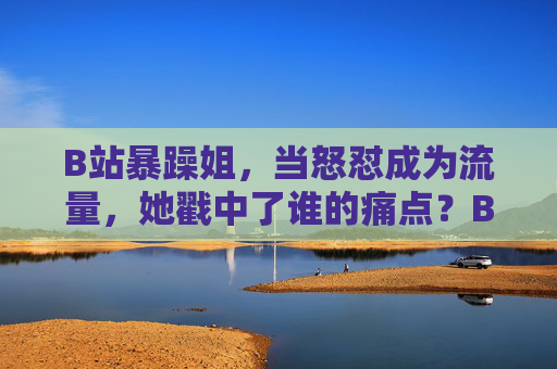 B站暴躁姐，当怒怼成为流量，她戳中了谁的痛点？B站暴躁姐怒怼成流量，戳中了谁的痛点？