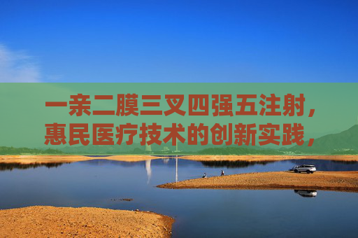 一亲二膜三叉四强五注射,惠民医疗技术的创新实践,一亲二膜三叉四强五注射,惠民医疗技术的创新实践 一亲二膜三叉四强五注射,惠民医疗技术的创新实践,一亲二膜三叉四强五注射,惠民医疗技术的创新实践