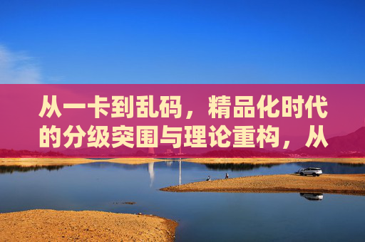 从一卡到乱码,精品化时代的分级突围与理论重构,从一卡到乱码,精品化时代的分级突围与理论重构 从一卡到乱码,精品化时代的分级突围与理论重构,从一卡到乱码,精品化时代的分级突围与理论重构