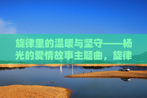 旋律里的温暖与坚守——杨光的爱情故事主题曲,旋律里的温暖与坚守——杨光的爱情故事主题曲 旋律里的温暖与坚守——杨光的爱情故事主题曲,旋律里的温暖与坚守——杨光的爱情故事主题曲