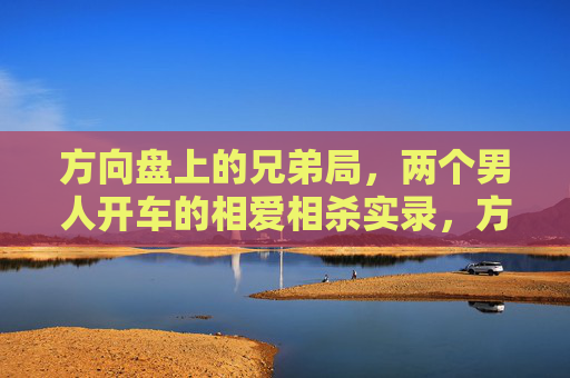 方向盘上的兄弟局,两个男人开车的相爱相杀实录,方向盘上的兄弟相爱相杀实录 方向盘上的兄弟局,两个男人开车的相爱相杀实录,方向盘上的兄弟相爱相杀实录