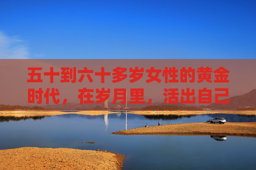 五十到六十多岁女性的黄金时代,在岁月里,活出自己的光,五十至六十多岁女性的黄金时代,活出自己的光 五十到六十多岁女性的黄金时代,在岁月里,活出自己的光,五十至六十多岁女性的黄金时代,活出自己的光