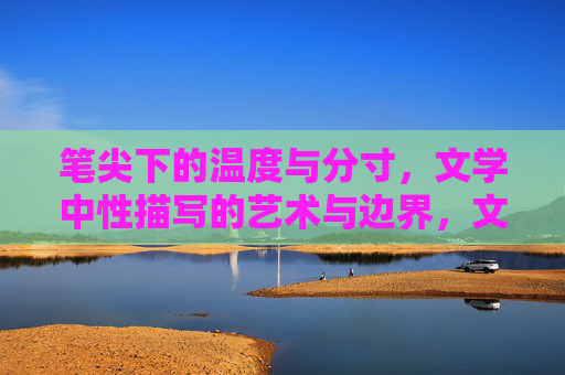 笔尖下的温度与分寸,文学中性描写的艺术与边界,文学中性描写的艺术与边界 笔尖下的温度与分寸,文学中性描写的艺术与边界,文学中性描写的艺术与边界