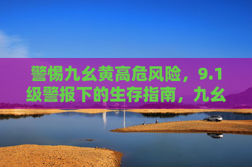警惕九幺黄高危风险,9.1级警报下的生存指南,九幺黄高危风险9.1级警报生存指南 警惕九幺黄高危风险,9.1级警报下的生存指南,九幺黄高危风险9.1级警报生存指南