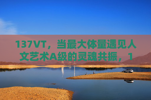 137VT,当最大体量遇见人文艺术A级的灵魂共振,137VT,最大体量与人文艺术A级的灵魂共振 137VT,当最大体量遇见人文艺术A级的灵魂共振,137VT,最大体量与人文艺术A级的灵魂共振
