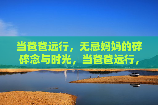 当爸爸远行,无忌妈妈的碎碎念与时光,当爸爸远行,无忌妈妈的时光碎碎念 当爸爸远行,无忌妈妈的碎碎念与时光,当爸爸远行,无忌妈妈的时光碎碎念