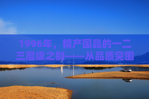 1996年,精产国品的一二三层级之别——从品质突围到品牌觉醒的萌芽,1996年,精产国品层级之别与品牌觉醒萌芽 1996年,精产国品的一二三层级之别——从品质突围到品牌觉醒的萌芽,1996年,精产国品层级之别与品牌觉醒萌芽