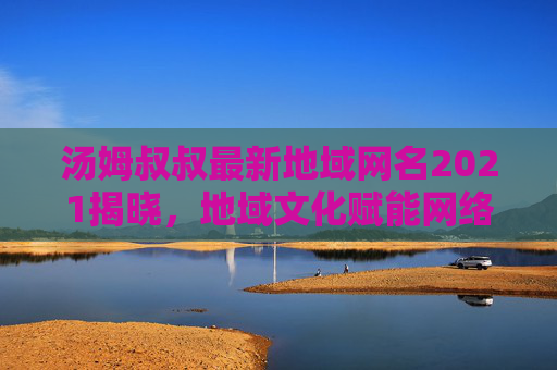 汤姆叔叔最新地域网名2021揭晓,地域文化赋能网络身份的新探索,汤姆叔叔2021地域网名,地域文化赋能网络身份的新探索 汤姆叔叔最新地域网名2021揭晓,地域文化赋能网络身份的新探索,汤姆叔叔2021地域网名,地域文化赋能网络身份的新探索