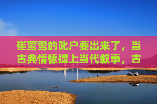崔莺莺的叱户要出来了，当古典情愫撞上当代叙事，古典情愫撞当代叙事，崔莺莺的新演绎