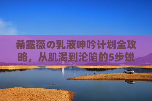 希露薇の乳液呻吟计划全攻略,从肌渴到沦陷的5步蜕变密语,希露薇乳液5步蜕变密语,从肌渴到沦陷 希露薇の乳液呻吟计划全攻略,从肌渴到沦陷的5步蜕变密语,希露薇乳液5步蜕变密语,从肌渴到沦陷