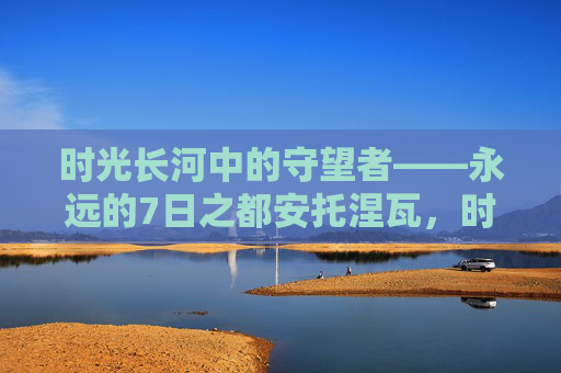 时光长河中的守望者——永远的7日之都安托涅瓦，时光长河中的守望者——永远的7日之都安托涅瓦