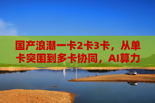 国产浪潮一卡2卡3卡,从单卡突围到多卡协同,AI算力自主进阶之路,国产AI算力自主进阶,从单卡突围到多卡协同 国产浪潮一卡2卡3卡,从单卡突围到多卡协同,AI算力自主进阶之路,国产AI算力自主进阶,从单卡突围到多卡协同