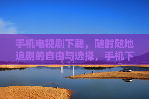 手机电视剧下载,随时随地追剧的自由与选择,手机下载,随时随地追剧的自由 手机电视剧下载,随时随地追剧的自由与选择,手机下载,随时随地追剧的自由