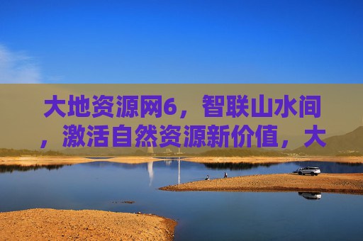 大地资源网6，智联山水间，激活自然资源新价值，大地资源网，智联山水间 激活自然资源新价值