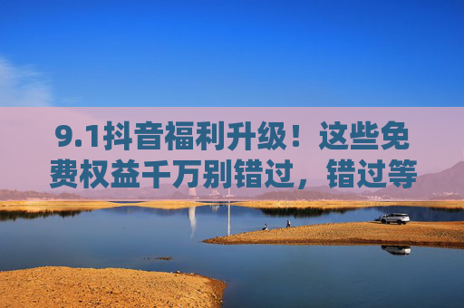 9.1抖音福利升级!这些免费权益千万别错过,错过等一年!1抖音福利升级!免费权益千万别错过,错过等一年! 9.1抖音福利升级!这些免费权益千万别错过,错过等一年!1抖音福利升级!免费权益千万别错过,错过等一年!